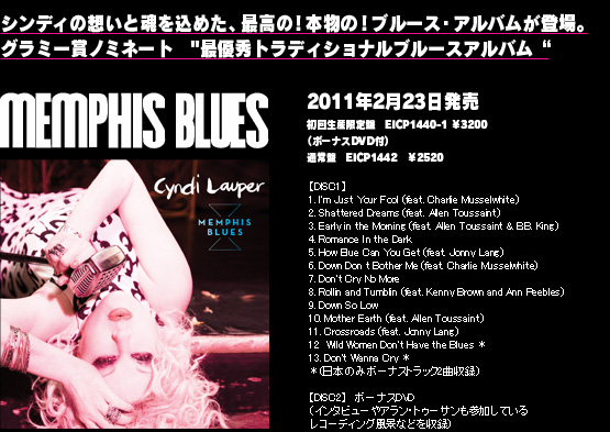 memphis blues 2011年2月9日発売初回生産限定盤　EICP1440-1 ￥3360（ボーナスDVD付）通常盤EICP1442　￥2520 1. Just Your Fool	
2. Shattered Dreams	
3. Early In The Mornin'	
4. Romance In The Dark	
5. How Blue Can You Get?
6. Down Don't Bother Me	
7. Don't Cry No More	
8. Rollin' And Tumblin'	 
9. Down So Low	 
10. Mother Earth	 
11. Crossroads featuring JONNY LANG
12. WILD WOMEN DON'T HAVE THE BLUES
13. DON'T WANNA CRY featuring TOKU